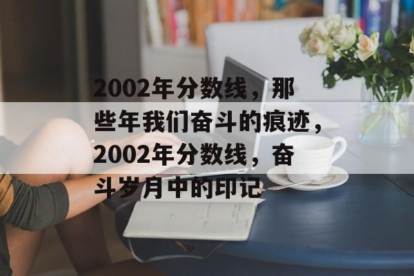 2002年分数线,那些年我们奋斗的痕迹,2002年分数线,奋斗岁月中的印记 2002年分数线,那些年我们奋斗的痕迹,2002年分数线,奋斗岁月中的印记
