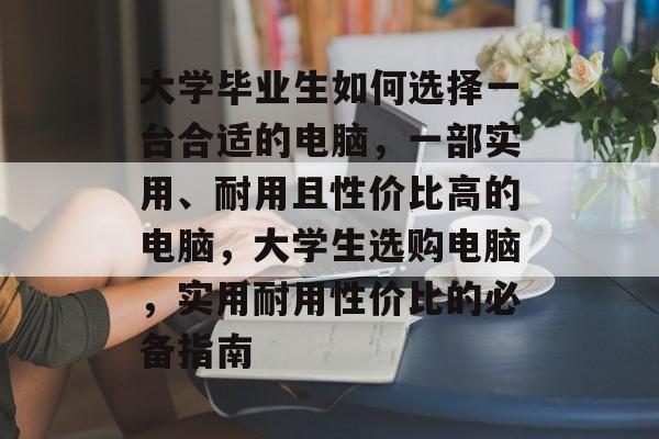 大学毕业生如何选择一台合适的电脑,一部实用、耐用且性价比高的电脑,大学生选购电脑,实用耐用性价比的必备指南 大学毕业生如何选择一台合适的电脑,一部实用、耐用且性价比高的电脑,大学生选购电脑,实用耐用性价比的必备指南