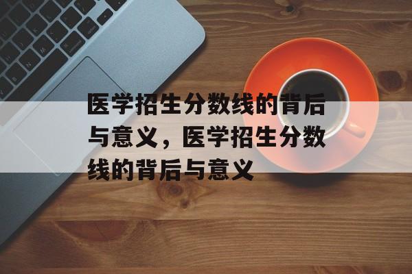医学招生分数线的背后与意义,医学招生分数线的背后与意义 医学招生分数线的背后与意义,医学招生分数线的背后与意义