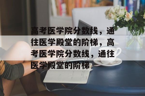 高考医学院分数线,通往医学殿堂的阶梯,高考医学院分数线,通往医学殿堂的阶梯 高考医学院分数线,通往医学殿堂的阶梯,高考医学院分数线,通往医学殿堂的阶梯
