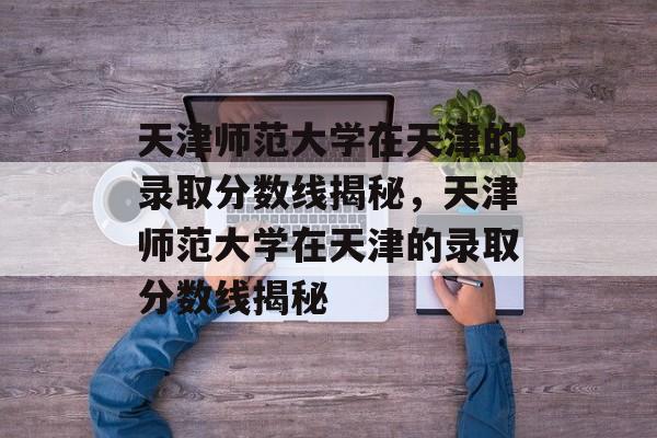 天津师范大学在天津的录取分数线揭秘,天津师范大学在天津的录取分数线揭秘 天津师范大学在天津的录取分数线揭秘,天津师范大学在天津的录取分数线揭秘