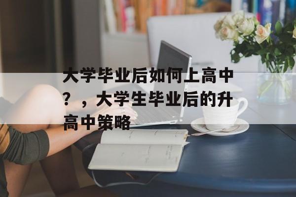 大学毕业后如何上高中?,大学生毕业后的升高中策略 大学毕业后如何上高中?,大学生毕业后的升高中策略