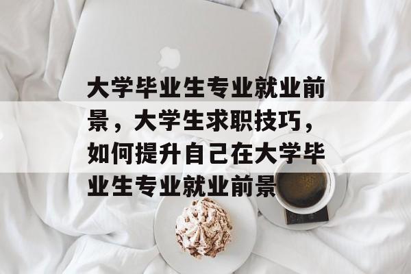 大学毕业生专业就业前景,大学生求职技巧,如何提升自己在大学毕业生专业就业前景 大学毕业生专业就业前景,大学生求职技巧,如何提升自己在大学毕业生专业就业前景