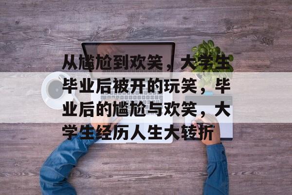 从尴尬到欢笑,大学生毕业后被开的玩笑,毕业后的尴尬与欢笑,大学生经历人生大转折 从尴尬到欢笑,大学生毕业后被开的玩笑,毕业后的尴尬与欢笑,大学生经历人生大转折