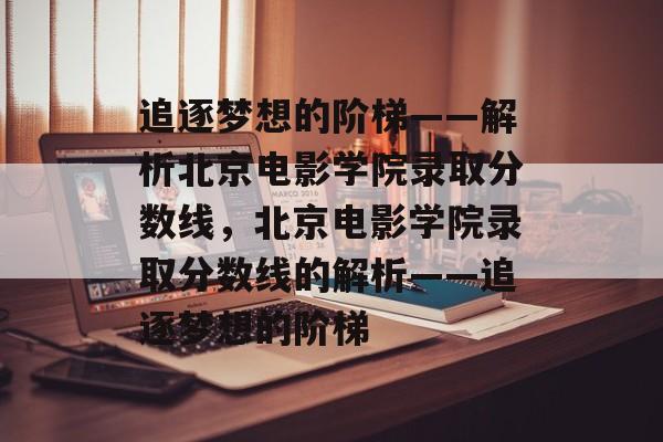 追逐梦想的阶梯——解析北京电影学院录取分数线，北京电影学院录取分数线的解析——追逐梦想的阶梯