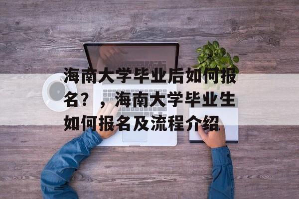 海南大学毕业后如何报名?,海南大学毕业生如何报名及流程介绍 海南大学毕业后如何报名?,海南大学毕业生如何报名及流程介绍