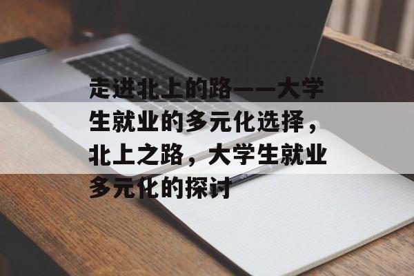 走进北上的路——大学生就业的多元化选择,北上之路,大学生就业多元化的探讨 走进北上的路——大学生就业的多元化选择,北上之路,大学生就业多元化的探讨