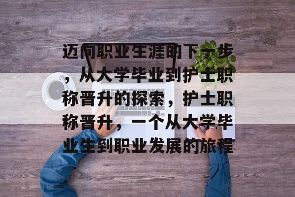 迈向职业生涯的下一步,从大学毕业到护士职称晋升的探索,护士职称晋升,一个从大学毕业生到职业发展的旅程 迈向职业生涯的下一步,从大学毕业到护士职称晋升的探索,护士职称晋升,一个从大学毕业生到职业发展的旅程