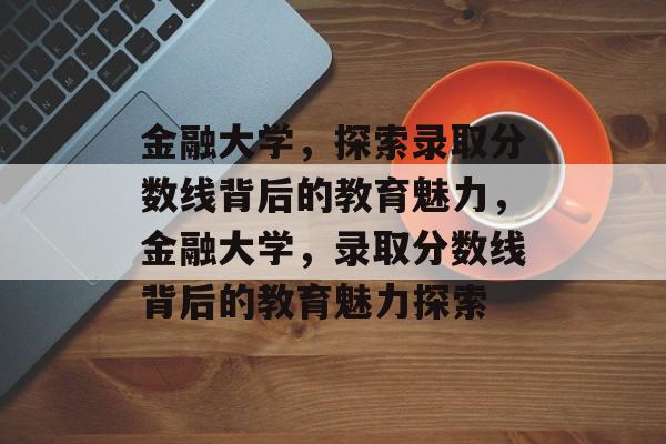 金融大学,探索录取分数线背后的教育魅力,金融大学,录取分数线背后的教育魅力探索 金融大学,探索录取分数线背后的教育魅力,金融大学,录取分数线背后的教育魅力探索