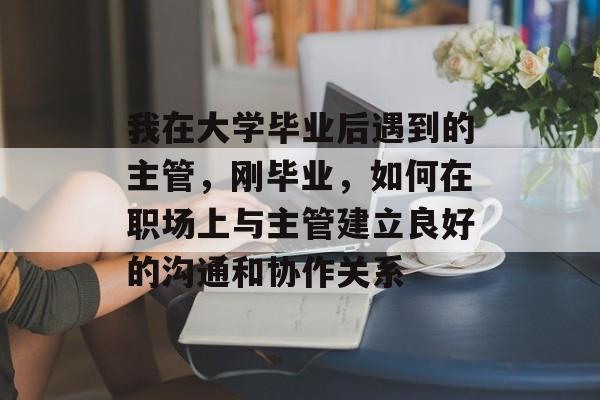 我在大学毕业后遇到的主管，刚毕业，如何在职场上与主管建立良好的沟通和协作关系