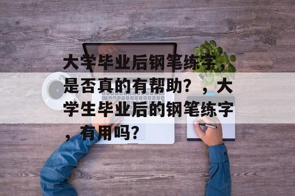 大学毕业后钢笔练字,是否真的有帮助?,大学生毕业后的钢笔练字,有用吗? 大学毕业后钢笔练字,是否真的有帮助?,大学生毕业后的钢笔练字,有用吗?