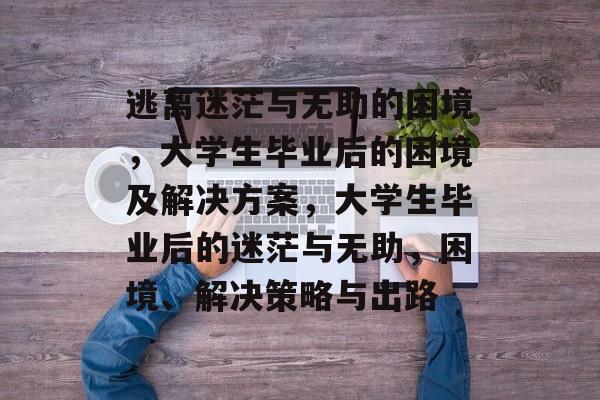 逃离迷茫与无助的困境，大学生毕业后的困境及解决方案，大学生毕业后的迷茫与无助，困境、解决策略与出路