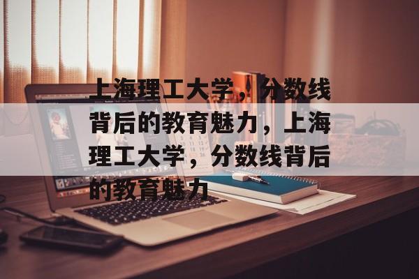 上海理工大学，分数线背后的教育魅力，上海理工大学，分数线背后的教育魅力