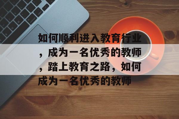 如何顺利进入教育行业,成为一名优秀的教师,踏上教育之路,如何成为一名优秀的教师 如何顺利进入教育行业,成为一名优秀的教师,踏上教育之路,如何成为一名优秀的教师