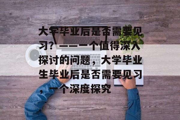 大学毕业后是否需要见习？——一个值得深入探讨的问题，大学毕业生毕业后是否需要见习，一个深度探究