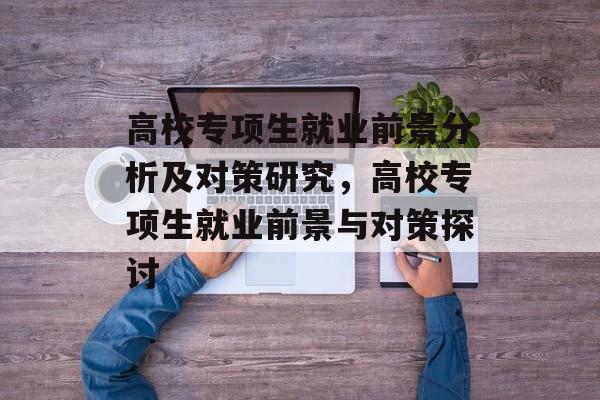 高校专项生就业前景分析及对策研究,高校专项生就业前景与对策探讨 高校专项生就业前景分析及对策研究,高校专项生就业前景与对策探讨