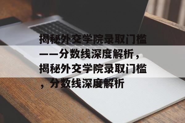揭秘外交学院录取门槛——分数线深度解析,揭秘外交学院录取门槛,分数线深度解析 揭秘外交学院录取门槛——分数线深度解析,揭秘外交学院录取门槛,分数线深度解析