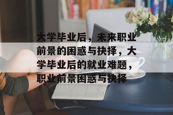 大学毕业后,未来职业前景的困惑与抉择,大学毕业后的就业难题,职业前景困惑与抉择 大学毕业后,未来职业前景的困惑与抉择,大学毕业后的就业难题,职业前景困惑与抉择