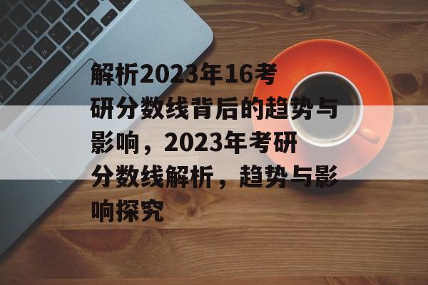 解析2023年16考研分数线背后的趋势与影响,2023年考研分数线解析,趋势与影响探究 解析2023年16考研分数线背后的趋势与影响,2023年考研分数线解析,趋势与影响探究