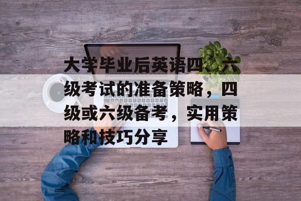 大学毕业后英语四、六级考试的准备策略，四级或六级备考，实用策略和技巧分享