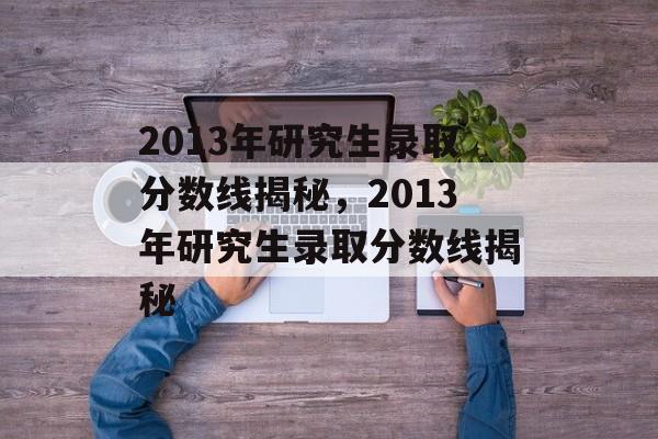 2013年研究生录取分数线揭秘,2013年研究生录取分数线揭秘 2013年研究生录取分数线揭秘,2013年研究生录取分数线揭秘