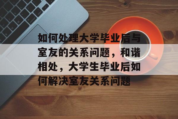 如何处理大学毕业后与室友的关系问题,和谐相处,大学生毕业后如何解决室友关系问题 如何处理大学毕业后与室友的关系问题,和谐相处,大学生毕业后如何解决室友关系问题