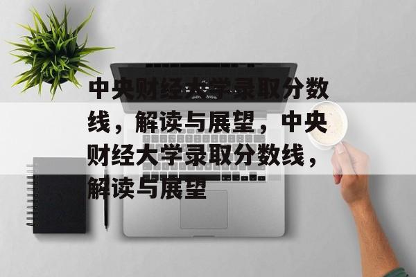 中央财经大学录取分数线，解读与展望，中央财经大学录取分数线，解读与展望