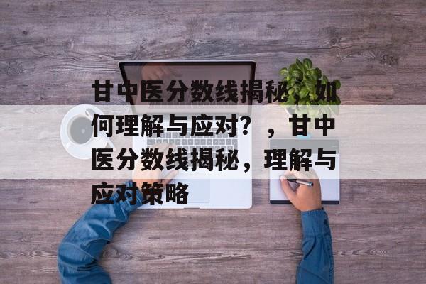 甘中医分数线揭秘,如何理解与应对?,甘中医分数线揭秘,理解与应对策略 甘中医分数线揭秘,如何理解与应对?,甘中医分数线揭秘,理解与应对策略