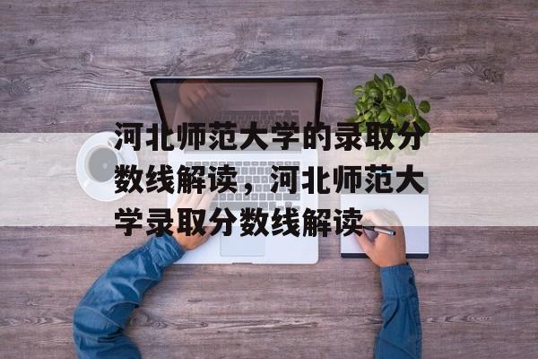 河北师范大学的录取分数线解读，河北师范大学录取分数线解读