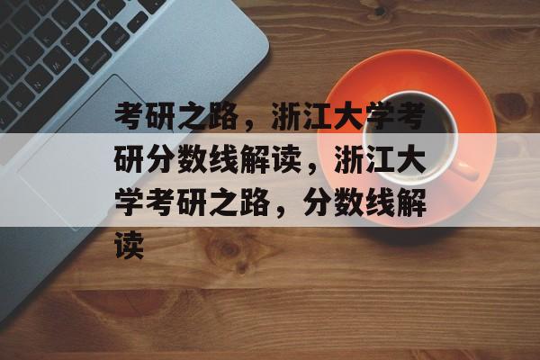 考研之路，浙江大学考研分数线解读，浙江大学考研之路，分数线解读