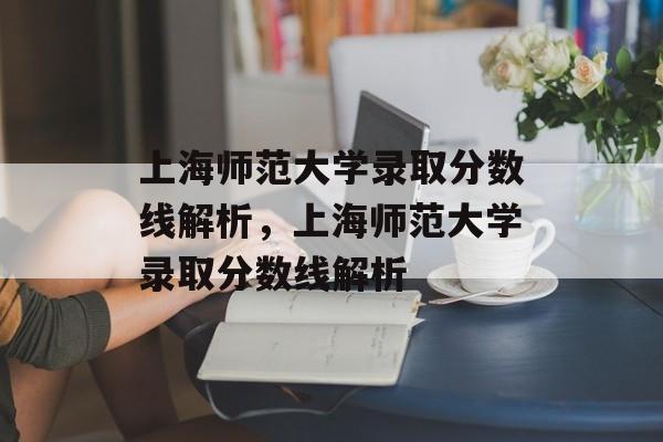 上海师范大学录取分数线解析,上海师范大学录取分数线解析 上海师范大学录取分数线解析,上海师范大学录取分数线解析