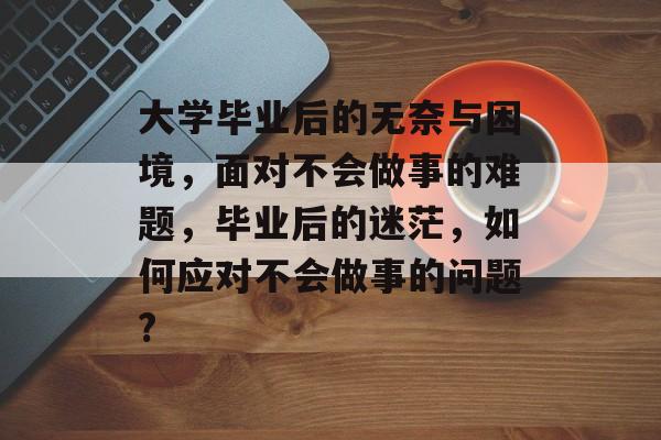 大学毕业后的无奈与困境，面对不会做事的难题，毕业后的迷茫，如何应对不会做事的问题?