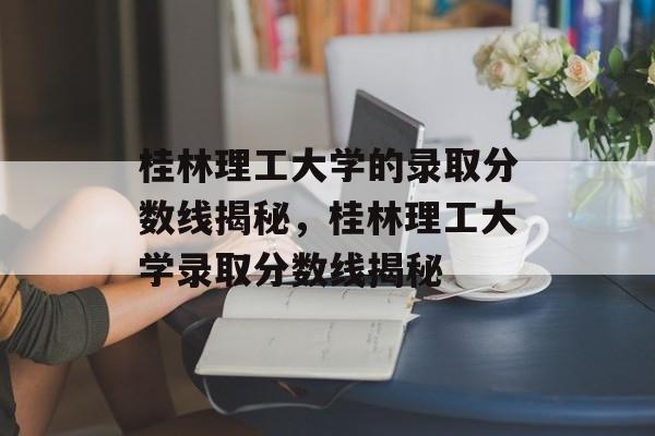 桂林理工大学的录取分数线揭秘,桂林理工大学录取分数线揭秘 桂林理工大学的录取分数线揭秘,桂林理工大学录取分数线揭秘