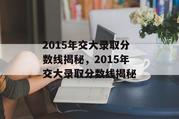 2015年交大录取分数线揭秘,2015年交大录取分数线揭秘 2015年交大录取分数线揭秘,2015年交大录取分数线揭秘
