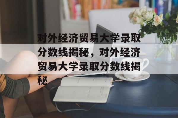 对外经济贸易大学录取分数线揭秘，对外经济贸易大学录取分数线揭秘