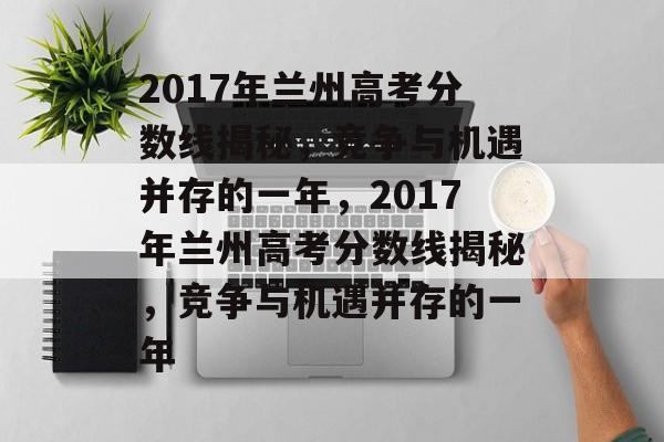 2017年兰州高考分数线揭秘，竞争与机遇并存的一年，2017年兰州高考分数线揭秘，竞争与机遇并存的一年