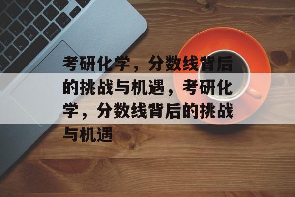 考研化学，分数线背后的挑战与机遇，考研化学，分数线背后的挑战与机遇