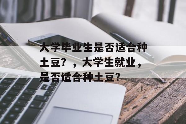 大学毕业生是否适合种土豆?,大学生就业,是否适合种土豆? 大学毕业生是否适合种土豆?,大学生就业,是否适合种土豆?