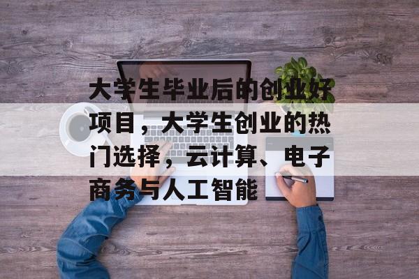 大学生毕业后的创业好项目,大学生创业的热门选择,云计算、电子商务与人工智能 大学生毕业后的创业好项目,大学生创业的热门选择,云计算、电子商务与人工智能