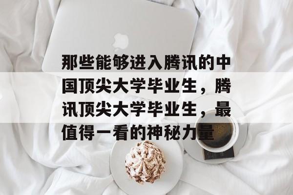 那些能够进入腾讯的中国顶尖大学毕业生,腾讯顶尖大学毕业生,最值得一看的神秘力量 那些能够进入腾讯的中国顶尖大学毕业生,腾讯顶尖大学毕业生,最值得一看的神秘力量