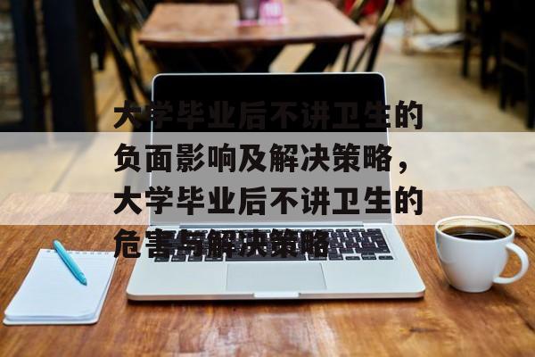 大学毕业后不讲卫生的负面影响及解决策略,大学毕业后不讲卫生的危害与解决策略 大学毕业后不讲卫生的负面影响及解决策略,大学毕业后不讲卫生的危害与解决策略