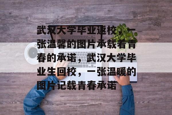 武汉大学毕业返校，一张温馨的图片承载着青春的承诺，武汉大学毕业生回校，一张温暖的图片记载青春承诺