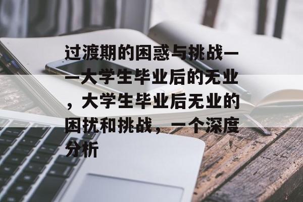 过渡期的困惑与挑战——大学生毕业后的无业,大学生毕业后无业的困扰和挑战,一个深度分析 过渡期的困惑与挑战——大学生毕业后的无业,大学生毕业后无业的困扰和挑战,一个深度分析