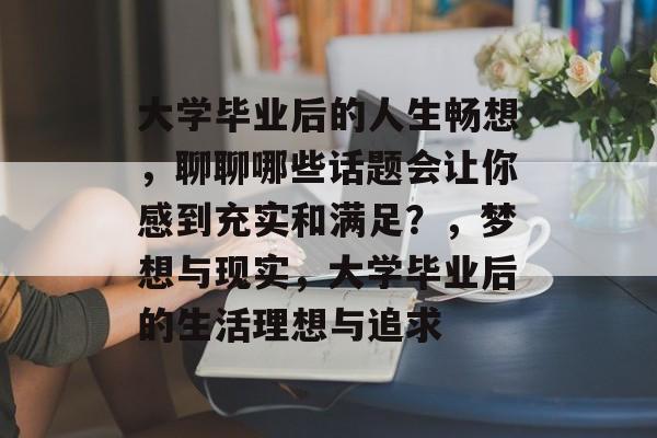 大学毕业后的人生畅想,聊聊哪些话题会让你感到充实和满足?,梦想与现实,大学毕业后的生活理想与追求 大学毕业后的人生畅想,聊聊哪些话题会让你感到充实和满足?,梦想与现实,大学毕业后的生活理想与追求