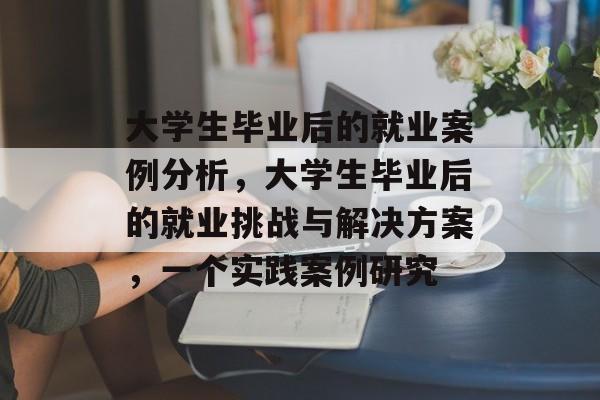 大学生毕业后的就业案例分析,大学生毕业后的就业挑战与解决方案,一个实践案例研究 大学生毕业后的就业案例分析,大学生毕业后的就业挑战与解决方案,一个实践案例研究