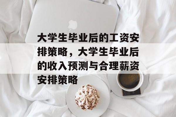 大学生毕业后的工资安排策略，大学生毕业后的收入预测与合理薪资安排策略