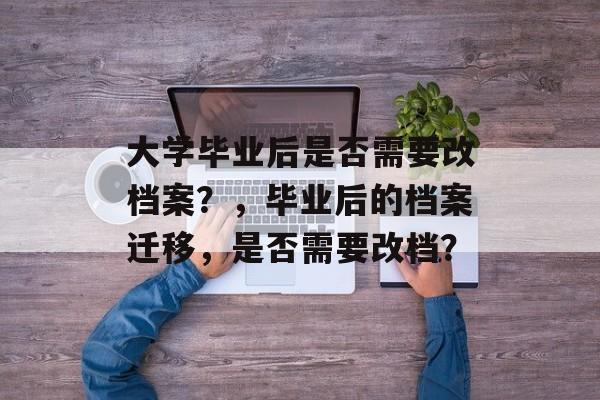 大学毕业后是否需要改档案?,毕业后的档案迁移,是否需要改档? 大学毕业后是否需要改档案?,毕业后的档案迁移,是否需要改档?