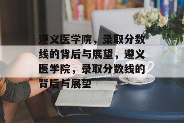 遵义医学院,录取分数线的背后与展望,遵义医学院,录取分数线的背后与展望 遵义医学院,录取分数线的背后与展望,遵义医学院,录取分数线的背后与展望