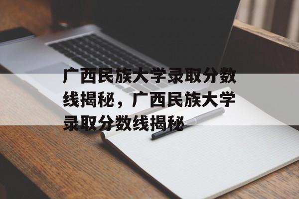 广西民族大学录取分数线揭秘,广西民族大学录取分数线揭秘 广西民族大学录取分数线揭秘,广西民族大学录取分数线揭秘