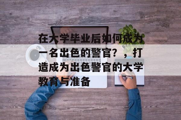 在大学毕业后如何成为一名出色的警官?,打造成为出色警官的大学教育与准备 在大学毕业后如何成为一名出色的警官?,打造成为出色警官的大学教育与准备